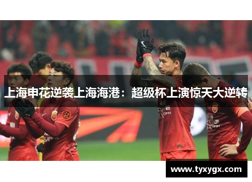 上海申花逆袭上海海港：超级杯上演惊天大逆转