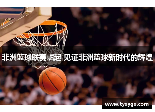 非洲篮球联赛崛起 见证非洲篮球新时代的辉煌