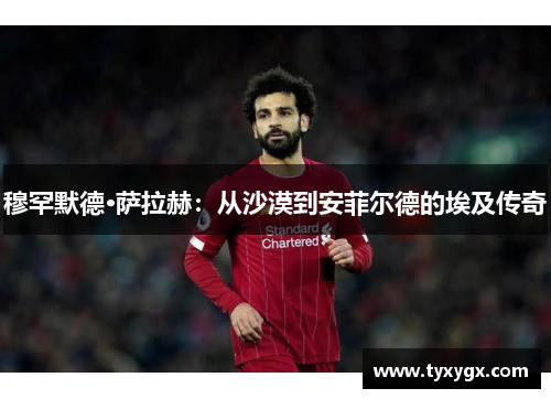 穆罕默德·萨拉赫：从沙漠到安菲尔德的埃及传奇