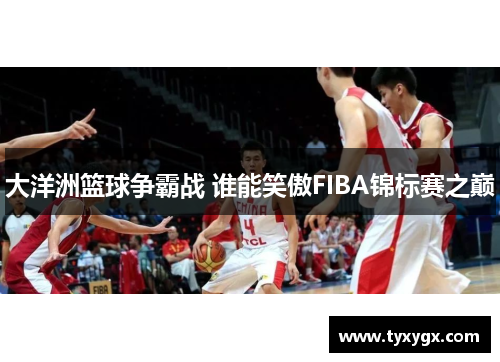 大洋洲篮球争霸战 谁能笑傲FIBA锦标赛之巅