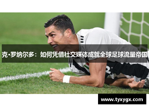 克·罗纳尔多：如何凭借社交媒体成就全球足球流量帝国