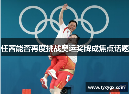 任茜能否再度挑战奥运奖牌成焦点话题